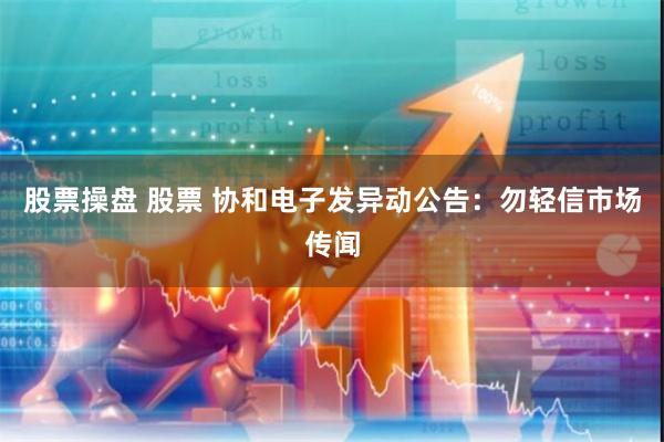 股票操盘 股票 协和电子发异动公告：勿轻信市场传闻