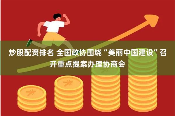 炒股配资排名 全国政协围绕“美丽中国建设”召开重点提案办理协商会