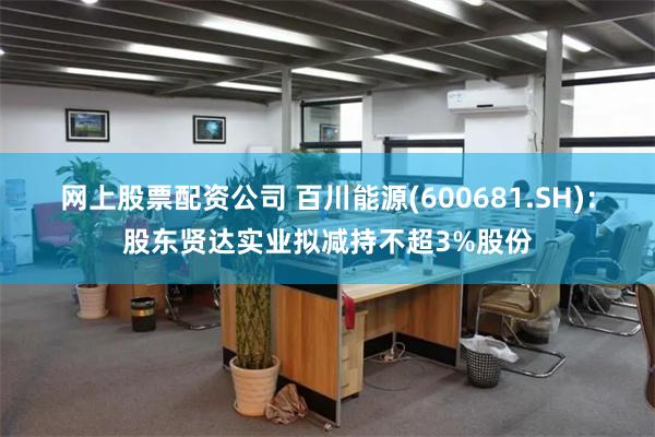 网上股票配资公司 百川能源(600681.SH)：股东贤达实业拟减持不超3%股份