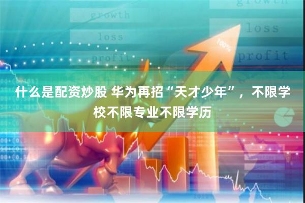 什么是配资炒股 华为再招“天才少年”，不限学校不限专业不限学历