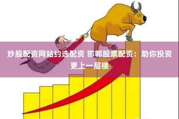 炒股配资网站约选配资 邯郸股票配资：助你投资更上一层楼