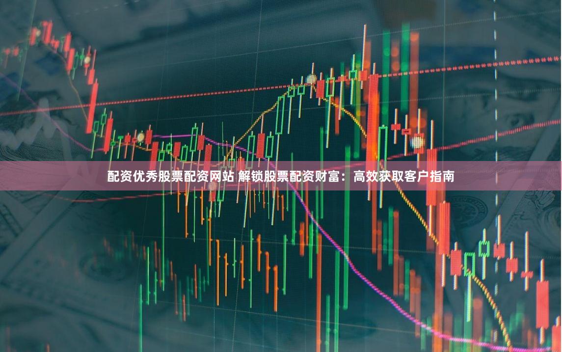 配资优秀股票配资网站 解锁股票配资财富：高效获取客户指南