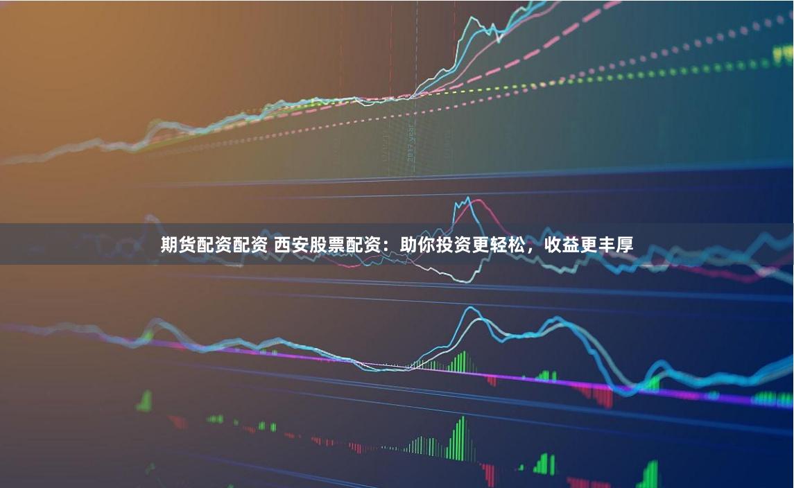 期货配资配资 西安股票配资：助你投资更轻松，收益更丰厚